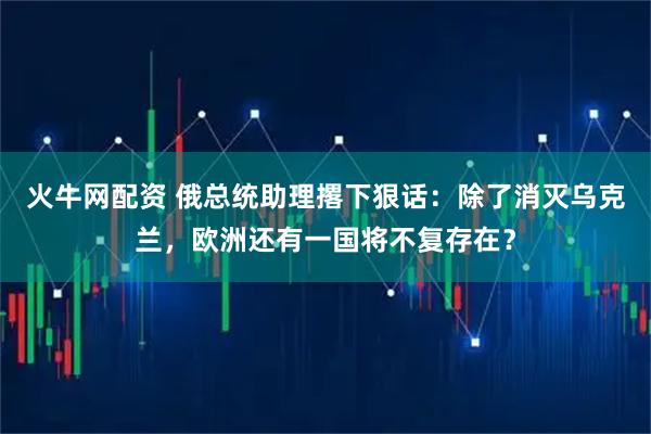 火牛网配资 俄总统助理撂下狠话：除了消灭乌克兰，欧洲还有一国将不复存在？