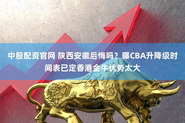中股配资官网 陕西安徽后悔吗？曝CBA升降级时间表已定香港金牛优势太大