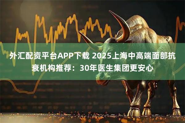 外汇配资平台APP下载 2025上海中高端面部抗衰机构推荐：30年医生集团更安心