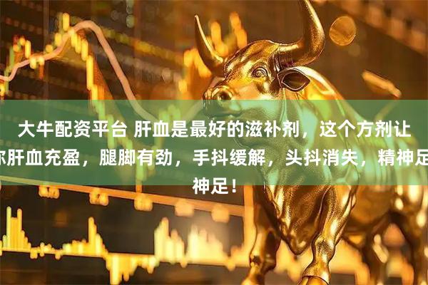 大牛配资平台 肝血是最好的滋补剂，这个方剂让你肝血充盈，腿脚有劲，手抖缓解，头抖消失，精神足！